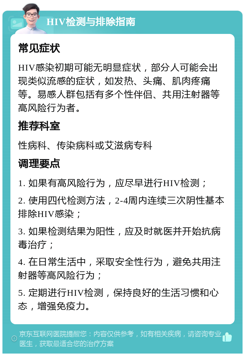 HIV检测与排除指南 常见症状 HIV感染初期可能无明显症状，部分人可能会出现类似流感的症状，如发热、头痛、肌肉疼痛等。易感人群包括有多个性伴侣、共用注射器等高风险行为者。 推荐科室 性病科、传染病科或艾滋病专科 调理要点 1. 如果有高风险行为，应尽早进行HIV检测； 2. 使用四代检测方法，2-4周内连续三次阴性基本排除HIV感染； 3. 如果检测结果为阳性，应及时就医并开始抗病毒治疗； 4. 在日常生活中，采取安全性行为，避免共用注射器等高风险行为； 5. 定期进行HIV检测，保持良好的生活习惯和心态，增强免疫力。