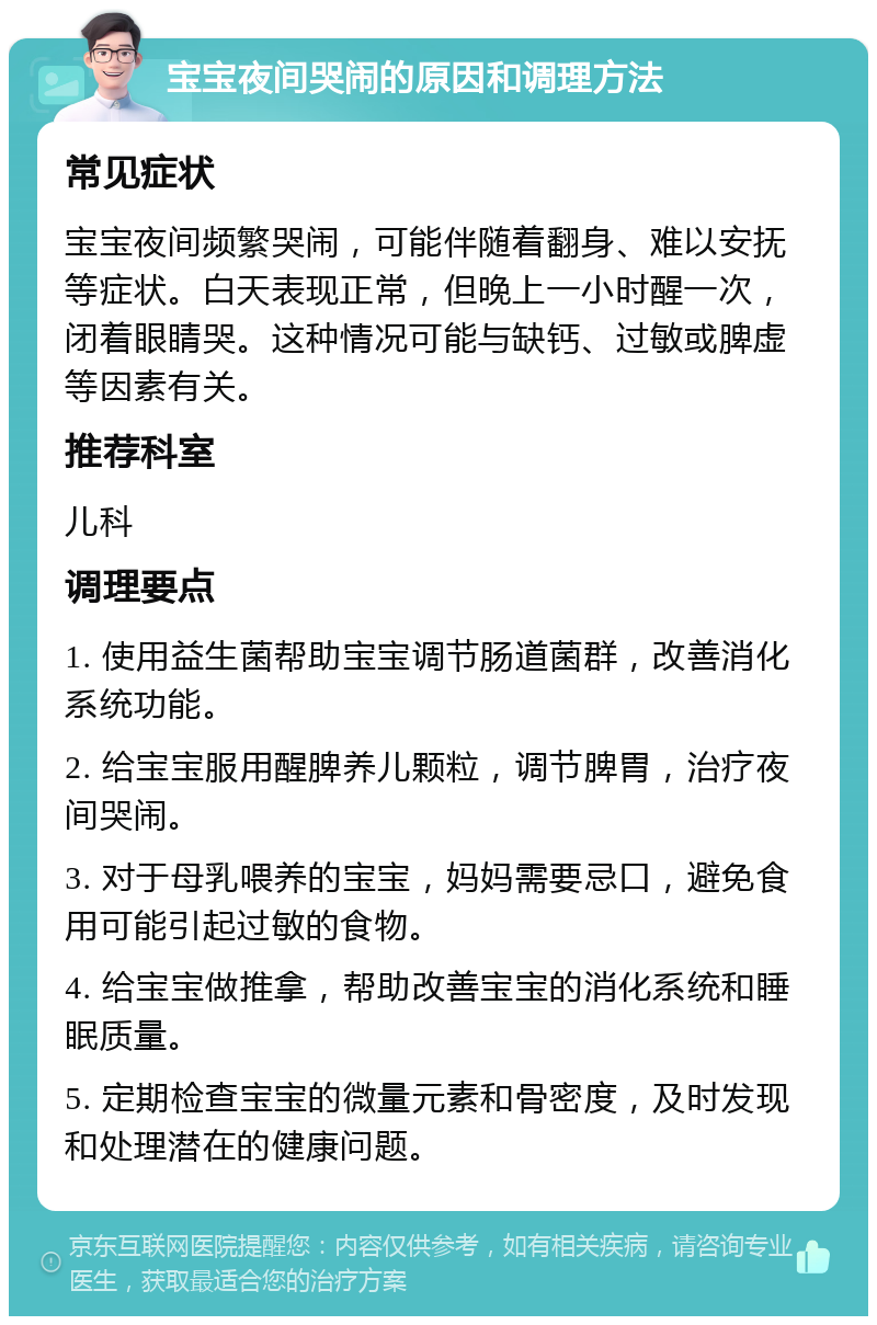 宝宝夜间哭闹的原因和调理方法 常见症状 宝宝夜间频繁哭闹，可能伴随着翻身、难以安抚等症状。白天表现正常，但晚上一小时醒一次，闭着眼睛哭。这种情况可能与缺钙、过敏或脾虚等因素有关。 推荐科室 儿科 调理要点 1. 使用益生菌帮助宝宝调节肠道菌群，改善消化系统功能。 2. 给宝宝服用醒脾养儿颗粒，调节脾胃，治疗夜间哭闹。 3. 对于母乳喂养的宝宝，妈妈需要忌口，避免食用可能引起过敏的食物。 4. 给宝宝做推拿，帮助改善宝宝的消化系统和睡眠质量。 5. 定期检查宝宝的微量元素和骨密度，及时发现和处理潜在的健康问题。