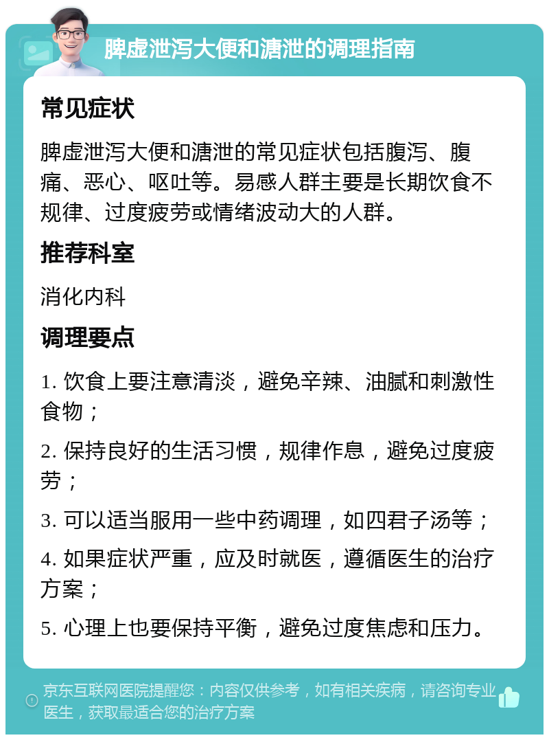 脾虚泄泻大便和溏泄的调理指南 常见症状 脾虚泄泻大便和溏泄的常见症状包括腹泻、腹痛、恶心、呕吐等。易感人群主要是长期饮食不规律、过度疲劳或情绪波动大的人群。 推荐科室 消化内科 调理要点 1. 饮食上要注意清淡，避免辛辣、油腻和刺激性食物； 2. 保持良好的生活习惯，规律作息，避免过度疲劳； 3. 可以适当服用一些中药调理，如四君子汤等； 4. 如果症状严重，应及时就医，遵循医生的治疗方案； 5. 心理上也要保持平衡，避免过度焦虑和压力。