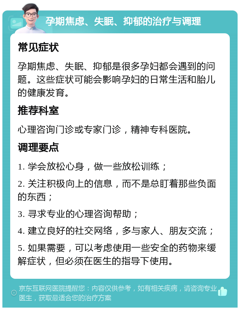 孕期焦虑、失眠、抑郁的治疗与调理 常见症状 孕期焦虑、失眠、抑郁是很多孕妇都会遇到的问题。这些症状可能会影响孕妇的日常生活和胎儿的健康发育。 推荐科室 心理咨询门诊或专家门诊，精神专科医院。 调理要点 1. 学会放松心身，做一些放松训练； 2. 关注积极向上的信息，而不是总盯着那些负面的东西； 3. 寻求专业的心理咨询帮助； 4. 建立良好的社交网络，多与家人、朋友交流； 5. 如果需要，可以考虑使用一些安全的药物来缓解症状，但必须在医生的指导下使用。