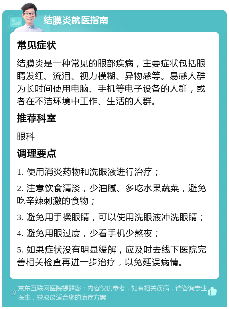 结膜炎就医指南 常见症状 结膜炎是一种常见的眼部疾病，主要症状包括眼睛发红、流泪、视力模糊、异物感等。易感人群为长时间使用电脑、手机等电子设备的人群，或者在不洁环境中工作、生活的人群。 推荐科室 眼科 调理要点 1. 使用消炎药物和洗眼液进行治疗； 2. 注意饮食清淡，少油腻、多吃水果蔬菜，避免吃辛辣刺激的食物； 3. 避免用手揉眼睛，可以使用洗眼液冲洗眼睛； 4. 避免用眼过度，少看手机少熬夜； 5. 如果症状没有明显缓解，应及时去线下医院完善相关检查再进一步治疗，以免延误病情。