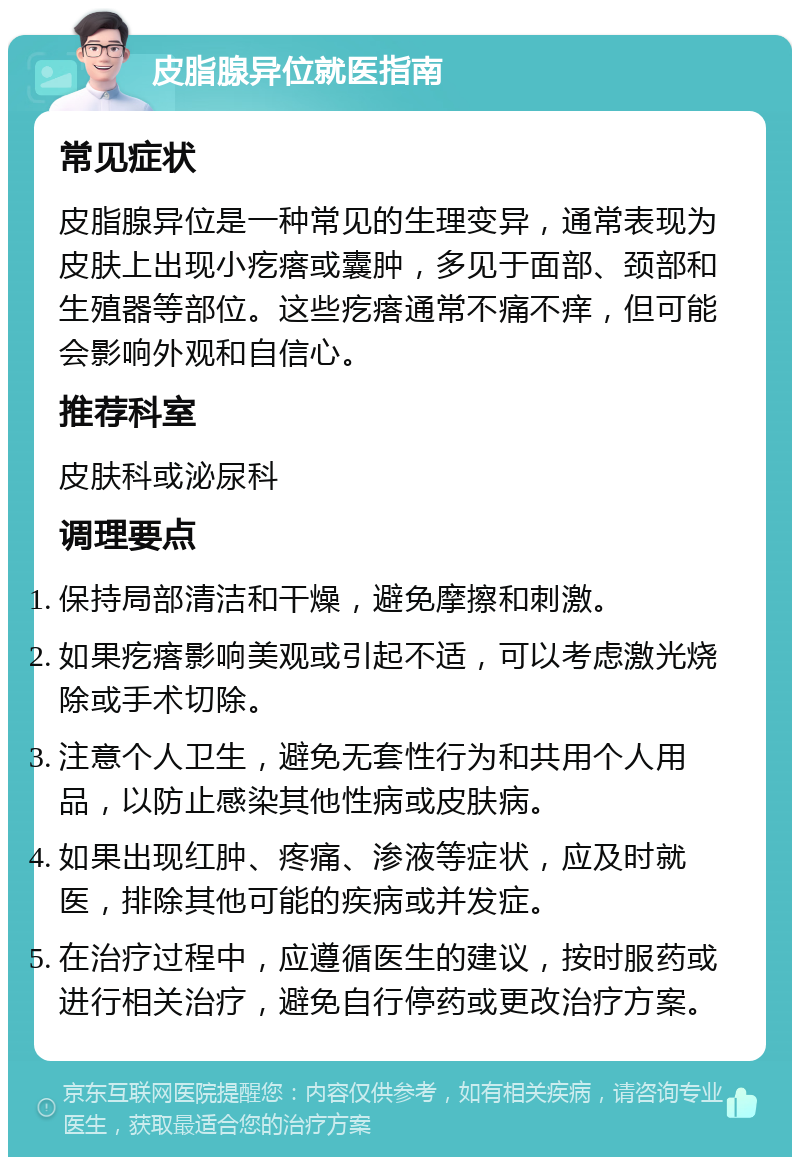 皮脂腺异位就医指南 常见症状 皮脂腺异位是一种常见的生理变异，通常表现为皮肤上出现小疙瘩或囊肿，多见于面部、颈部和生殖器等部位。这些疙瘩通常不痛不痒，但可能会影响外观和自信心。 推荐科室 皮肤科或泌尿科 调理要点 保持局部清洁和干燥，避免摩擦和刺激。 如果疙瘩影响美观或引起不适，可以考虑激光烧除或手术切除。 注意个人卫生，避免无套性行为和共用个人用品，以防止感染其他性病或皮肤病。 如果出现红肿、疼痛、渗液等症状，应及时就医，排除其他可能的疾病或并发症。 在治疗过程中，应遵循医生的建议，按时服药或进行相关治疗，避免自行停药或更改治疗方案。