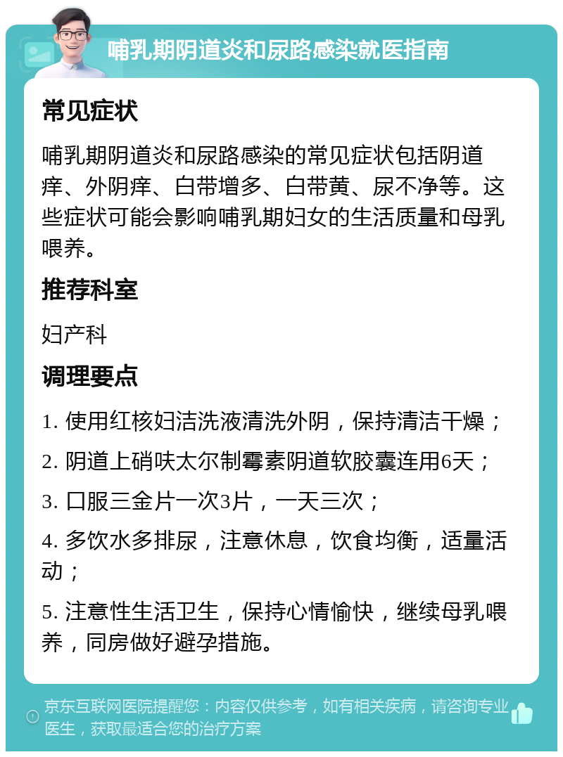 哺乳期阴道炎和尿路感染就医指南 常见症状 哺乳期阴道炎和尿路感染的常见症状包括阴道痒、外阴痒、白带增多、白带黄、尿不净等。这些症状可能会影响哺乳期妇女的生活质量和母乳喂养。 推荐科室 妇产科 调理要点 1. 使用红核妇洁洗液清洗外阴，保持清洁干燥； 2. 阴道上硝呋太尔制霉素阴道软胶囊连用6天； 3. 口服三金片一次3片，一天三次； 4. 多饮水多排尿，注意休息，饮食均衡，适量活动； 5. 注意性生活卫生，保持心情愉快，继续母乳喂养，同房做好避孕措施。