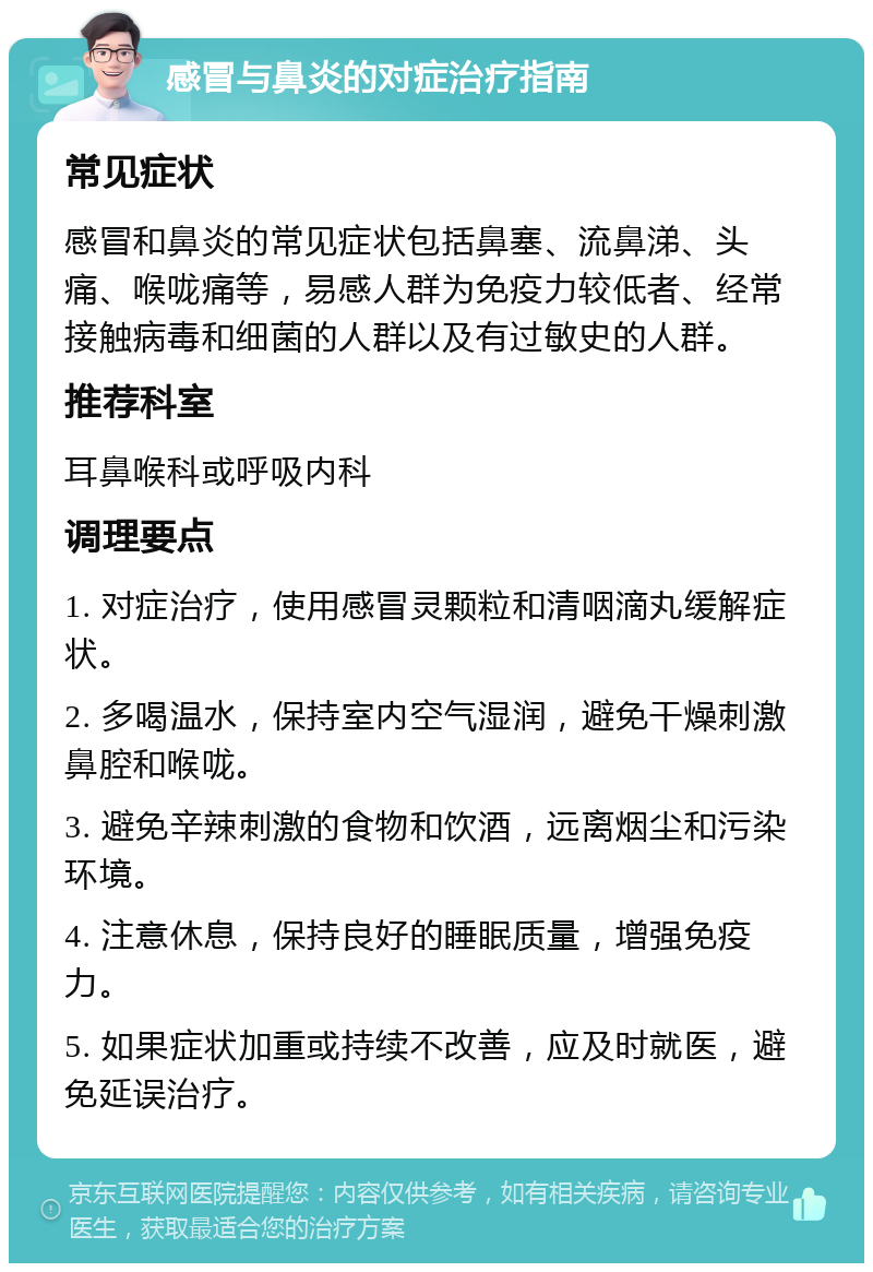 感冒与鼻炎的对症治疗指南 常见症状 感冒和鼻炎的常见症状包括鼻塞、流鼻涕、头痛、喉咙痛等，易感人群为免疫力较低者、经常接触病毒和细菌的人群以及有过敏史的人群。 推荐科室 耳鼻喉科或呼吸内科 调理要点 1. 对症治疗，使用感冒灵颗粒和清咽滴丸缓解症状。 2. 多喝温水，保持室内空气湿润，避免干燥刺激鼻腔和喉咙。 3. 避免辛辣刺激的食物和饮酒，远离烟尘和污染环境。 4. 注意休息，保持良好的睡眠质量，增强免疫力。 5. 如果症状加重或持续不改善，应及时就医，避免延误治疗。