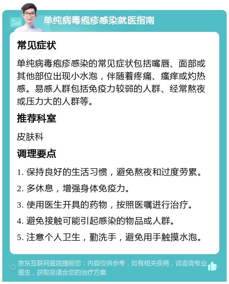 单纯病毒疱疹感染就医指南 常见症状 单纯病毒疱疹感染的常见症状包括嘴唇、面部或其他部位出现小水泡，伴随着疼痛、瘙痒或灼热感。易感人群包括免疫力较弱的人群、经常熬夜或压力大的人群等。 推荐科室 皮肤科 调理要点 1. 保持良好的生活习惯，避免熬夜和过度劳累。 2. 多休息，增强身体免疫力。 3. 使用医生开具的药物，按照医嘱进行治疗。 4. 避免接触可能引起感染的物品或人群。 5. 注意个人卫生，勤洗手，避免用手触摸水泡。