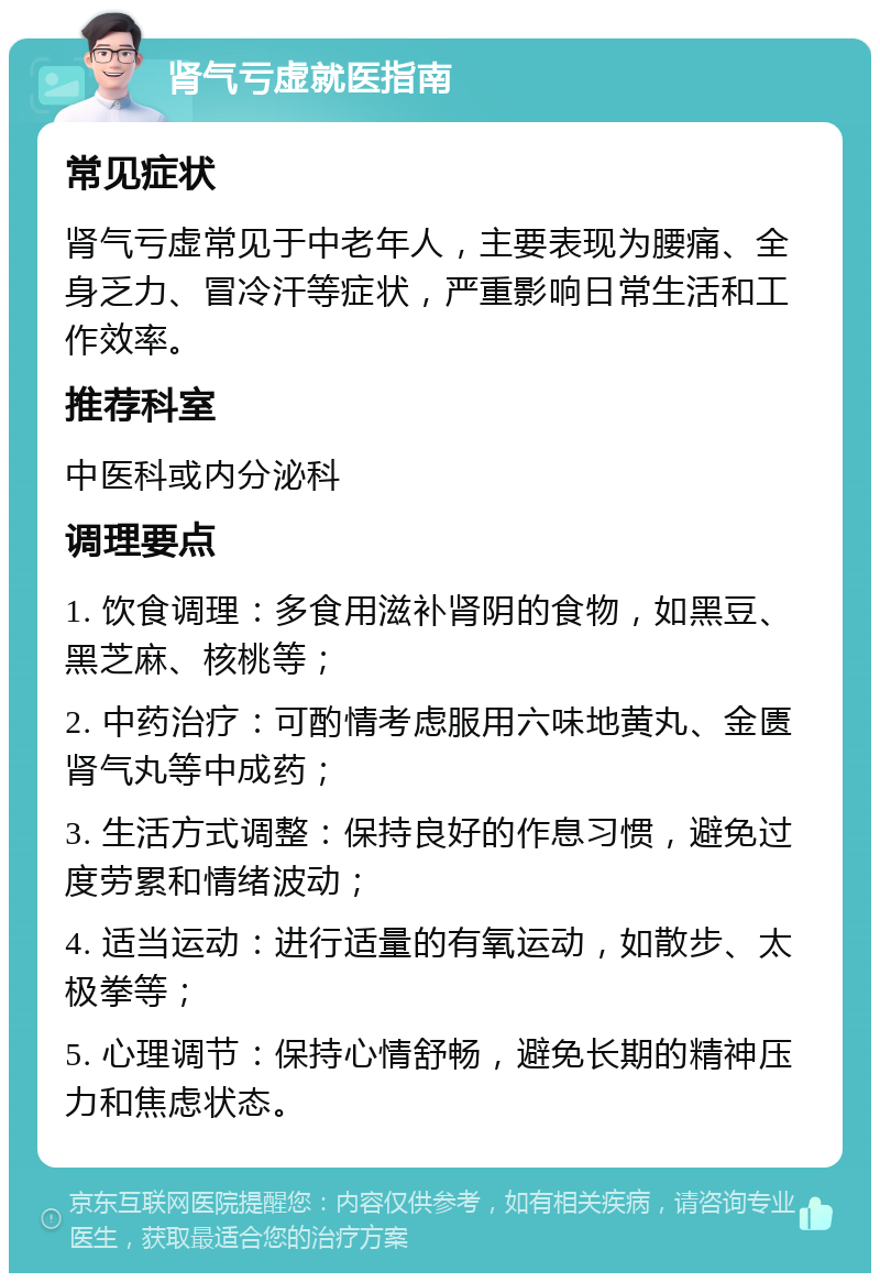 肾气亏虚就医指南 常见症状 肾气亏虚常见于中老年人，主要表现为腰痛、全身乏力、冒冷汗等症状，严重影响日常生活和工作效率。 推荐科室 中医科或内分泌科 调理要点 1. 饮食调理：多食用滋补肾阴的食物，如黑豆、黑芝麻、核桃等； 2. 中药治疗：可酌情考虑服用六味地黄丸、金匮肾气丸等中成药； 3. 生活方式调整：保持良好的作息习惯，避免过度劳累和情绪波动； 4. 适当运动：进行适量的有氧运动，如散步、太极拳等； 5. 心理调节：保持心情舒畅，避免长期的精神压力和焦虑状态。