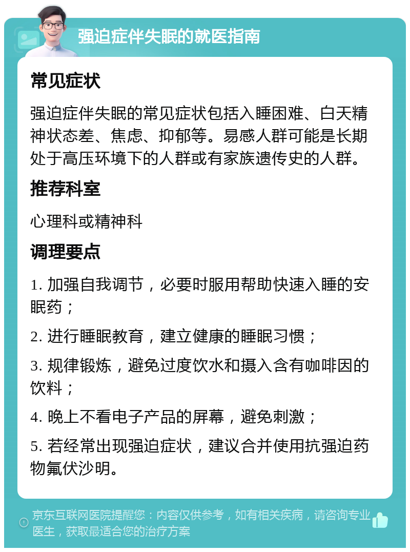 强迫症伴失眠的就医指南 常见症状 强迫症伴失眠的常见症状包括入睡困难、白天精神状态差、焦虑、抑郁等。易感人群可能是长期处于高压环境下的人群或有家族遗传史的人群。 推荐科室 心理科或精神科 调理要点 1. 加强自我调节，必要时服用帮助快速入睡的安眠药； 2. 进行睡眠教育，建立健康的睡眠习惯； 3. 规律锻炼，避免过度饮水和摄入含有咖啡因的饮料； 4. 晚上不看电子产品的屏幕，避免刺激； 5. 若经常出现强迫症状，建议合并使用抗强迫药物氟伏沙明。