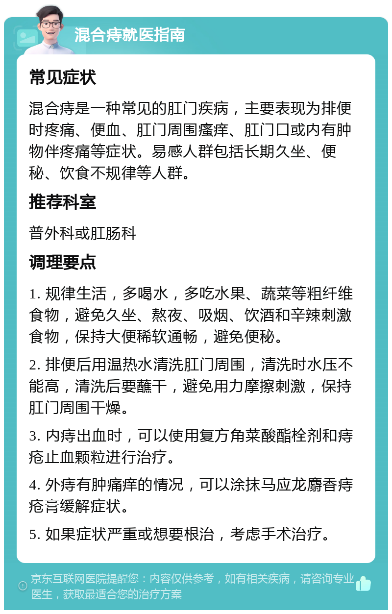 混合痔就医指南 常见症状 混合痔是一种常见的肛门疾病，主要表现为排便时疼痛、便血、肛门周围瘙痒、肛门口或内有肿物伴疼痛等症状。易感人群包括长期久坐、便秘、饮食不规律等人群。 推荐科室 普外科或肛肠科 调理要点 1. 规律生活，多喝水，多吃水果、蔬菜等粗纤维食物，避免久坐、熬夜、吸烟、饮酒和辛辣刺激食物，保持大便稀软通畅，避免便秘。 2. 排便后用温热水清洗肛门周围，清洗时水压不能高，清洗后要蘸干，避免用力摩擦刺激，保持肛门周围干燥。 3. 内痔出血时，可以使用复方角菜酸酯栓剂和痔疮止血颗粒进行治疗。 4. 外痔有肿痛痒的情况，可以涂抹马应龙麝香痔疮膏缓解症状。 5. 如果症状严重或想要根治，考虑手术治疗。