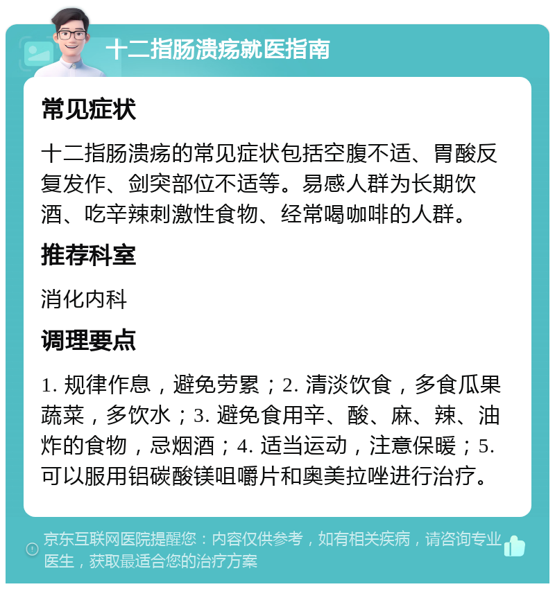 十二指肠溃疡就医指南 常见症状 十二指肠溃疡的常见症状包括空腹不适、胃酸反复发作、剑突部位不适等。易感人群为长期饮酒、吃辛辣刺激性食物、经常喝咖啡的人群。 推荐科室 消化内科 调理要点 1. 规律作息，避免劳累；2. 清淡饮食，多食瓜果蔬菜，多饮水；3. 避免食用辛、酸、麻、辣、油炸的食物，忌烟酒；4. 适当运动，注意保暖；5. 可以服用铝碳酸镁咀嚼片和奥美拉唑进行治疗。