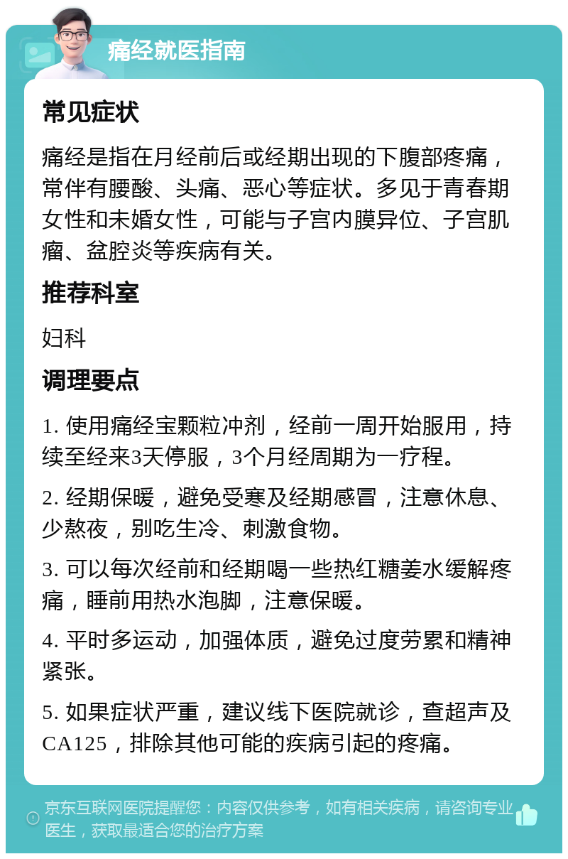 痛经就医指南 常见症状 痛经是指在月经前后或经期出现的下腹部疼痛，常伴有腰酸、头痛、恶心等症状。多见于青春期女性和未婚女性，可能与子宫内膜异位、子宫肌瘤、盆腔炎等疾病有关。 推荐科室 妇科 调理要点 1. 使用痛经宝颗粒冲剂，经前一周开始服用，持续至经来3天停服，3个月经周期为一疗程。 2. 经期保暖，避免受寒及经期感冒，注意休息、少熬夜，别吃生冷、刺激食物。 3. 可以每次经前和经期喝一些热红糖姜水缓解疼痛，睡前用热水泡脚，注意保暖。 4. 平时多运动，加强体质，避免过度劳累和精神紧张。 5. 如果症状严重，建议线下医院就诊，查超声及CA125，排除其他可能的疾病引起的疼痛。