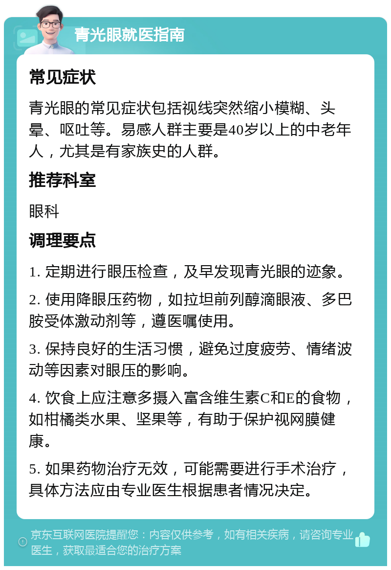 青光眼就医指南 常见症状 青光眼的常见症状包括视线突然缩小模糊、头晕、呕吐等。易感人群主要是40岁以上的中老年人，尤其是有家族史的人群。 推荐科室 眼科 调理要点 1. 定期进行眼压检查，及早发现青光眼的迹象。 2. 使用降眼压药物，如拉坦前列醇滴眼液、多巴胺受体激动剂等，遵医嘱使用。 3. 保持良好的生活习惯，避免过度疲劳、情绪波动等因素对眼压的影响。 4. 饮食上应注意多摄入富含维生素C和E的食物，如柑橘类水果、坚果等，有助于保护视网膜健康。 5. 如果药物治疗无效，可能需要进行手术治疗，具体方法应由专业医生根据患者情况决定。