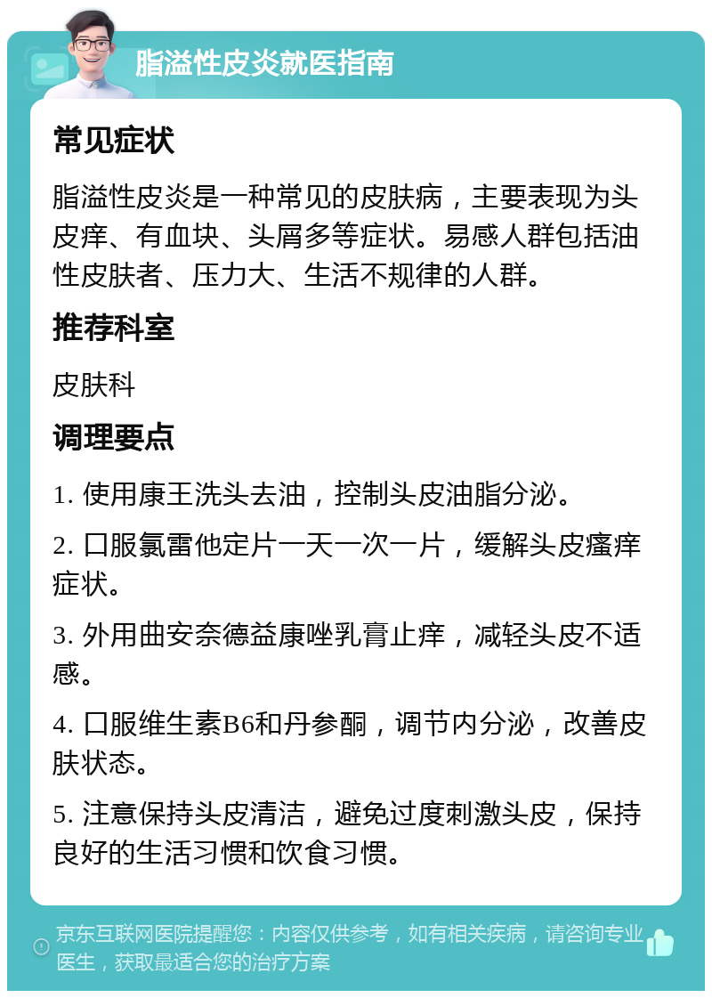 脂溢性皮炎就医指南 常见症状 脂溢性皮炎是一种常见的皮肤病，主要表现为头皮痒、有血块、头屑多等症状。易感人群包括油性皮肤者、压力大、生活不规律的人群。 推荐科室 皮肤科 调理要点 1. 使用康王洗头去油，控制头皮油脂分泌。 2. 口服氯雷他定片一天一次一片，缓解头皮瘙痒症状。 3. 外用曲安奈德益康唑乳膏止痒，减轻头皮不适感。 4. 口服维生素B6和丹参酮，调节内分泌，改善皮肤状态。 5. 注意保持头皮清洁，避免过度刺激头皮，保持良好的生活习惯和饮食习惯。