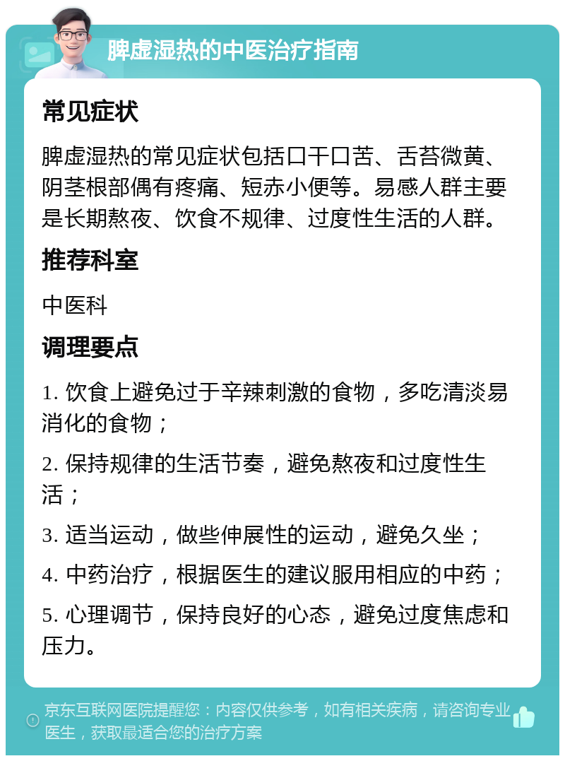 脾虚湿热的中医治疗指南 常见症状 脾虚湿热的常见症状包括口干口苦、舌苔微黄、阴茎根部偶有疼痛、短赤小便等。易感人群主要是长期熬夜、饮食不规律、过度性生活的人群。 推荐科室 中医科 调理要点 1. 饮食上避免过于辛辣刺激的食物，多吃清淡易消化的食物； 2. 保持规律的生活节奏，避免熬夜和过度性生活； 3. 适当运动，做些伸展性的运动，避免久坐； 4. 中药治疗，根据医生的建议服用相应的中药； 5. 心理调节，保持良好的心态，避免过度焦虑和压力。