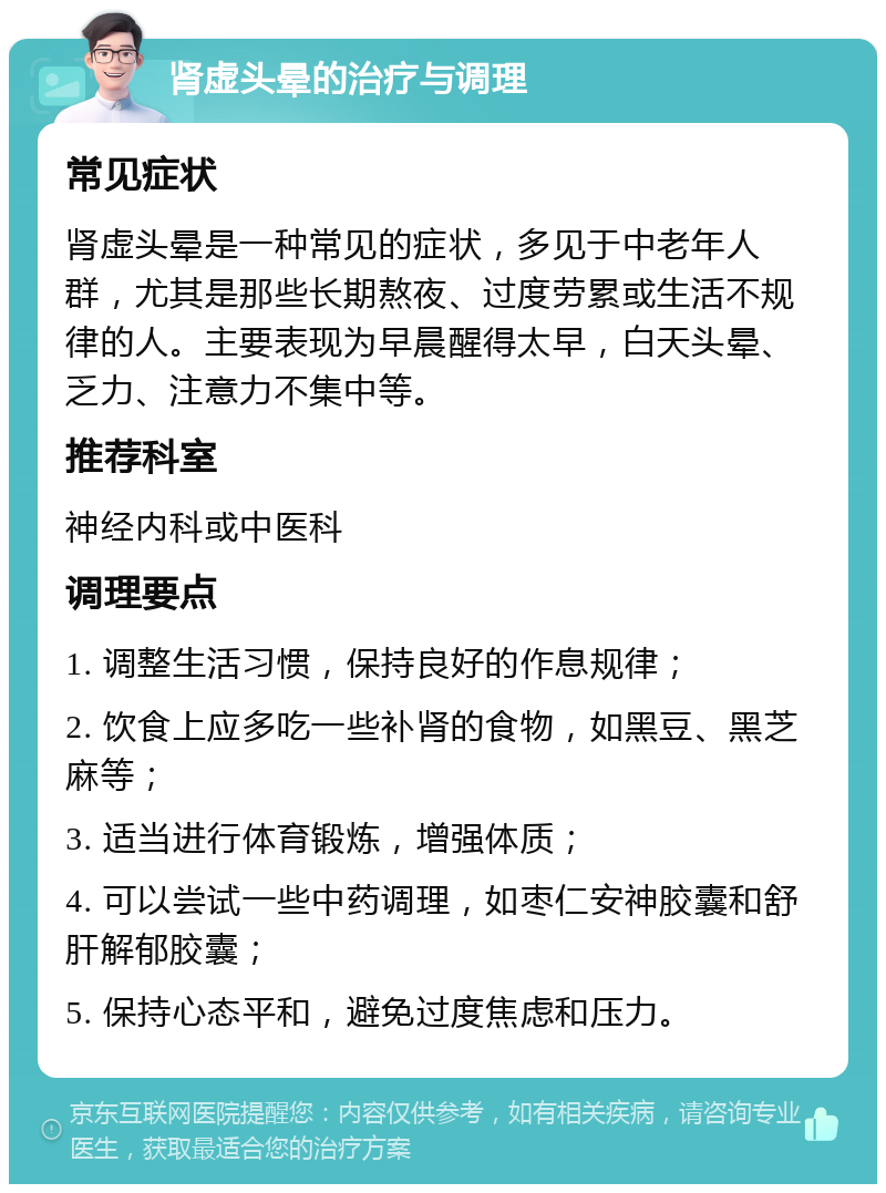 肾虚头晕的治疗与调理 常见症状 肾虚头晕是一种常见的症状，多见于中老年人群，尤其是那些长期熬夜、过度劳累或生活不规律的人。主要表现为早晨醒得太早，白天头晕、乏力、注意力不集中等。 推荐科室 神经内科或中医科 调理要点 1. 调整生活习惯，保持良好的作息规律； 2. 饮食上应多吃一些补肾的食物，如黑豆、黑芝麻等； 3. 适当进行体育锻炼，增强体质； 4. 可以尝试一些中药调理，如枣仁安神胶囊和舒肝解郁胶囊； 5. 保持心态平和，避免过度焦虑和压力。