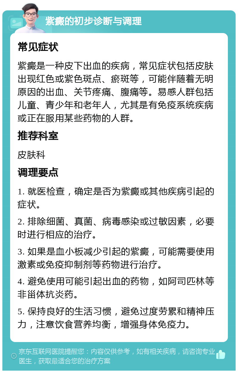 紫癜的初步诊断与调理 常见症状 紫癜是一种皮下出血的疾病，常见症状包括皮肤出现红色或紫色斑点、瘀斑等，可能伴随着无明原因的出血、关节疼痛、腹痛等。易感人群包括儿童、青少年和老年人，尤其是有免疫系统疾病或正在服用某些药物的人群。 推荐科室 皮肤科 调理要点 1. 就医检查，确定是否为紫癜或其他疾病引起的症状。 2. 排除细菌、真菌、病毒感染或过敏因素，必要时进行相应的治疗。 3. 如果是血小板减少引起的紫癜，可能需要使用激素或免疫抑制剂等药物进行治疗。 4. 避免使用可能引起出血的药物，如阿司匹林等非甾体抗炎药。 5. 保持良好的生活习惯，避免过度劳累和精神压力，注意饮食营养均衡，增强身体免疫力。