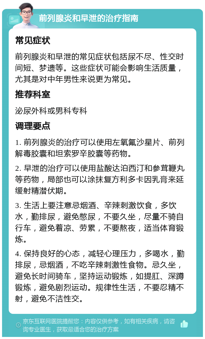 前列腺炎和早泄的治疗指南 常见症状 前列腺炎和早泄的常见症状包括尿不尽、性交时间短、梦遗等。这些症状可能会影响生活质量，尤其是对中年男性来说更为常见。 推荐科室 泌尿外科或男科专科 调理要点 1. 前列腺炎的治疗可以使用左氧氟沙星片、前列解毒胶囊和坦索罗辛胶囊等药物。 2. 早泄的治疗可以使用盐酸达泊西汀和参茸鞭丸等药物，局部也可以涂抹复方利多卡因乳膏来延缓射精潜伏期。 3. 生活上要注意忌烟酒、辛辣刺激饮食，多饮水，勤排尿，避免憋尿，不要久坐，尽量不骑自行车，避免着凉、劳累，不要熬夜，适当体育锻炼。 4. 保持良好的心态，减轻心理压力，多喝水，勤排尿，忌烟酒，不吃辛辣刺激性食物。忌久坐，避免长时间骑车，坚持运动锻炼，如提肛、深蹲锻炼，避免剧烈运动。规律性生活，不要忍精不射，避免不洁性交。