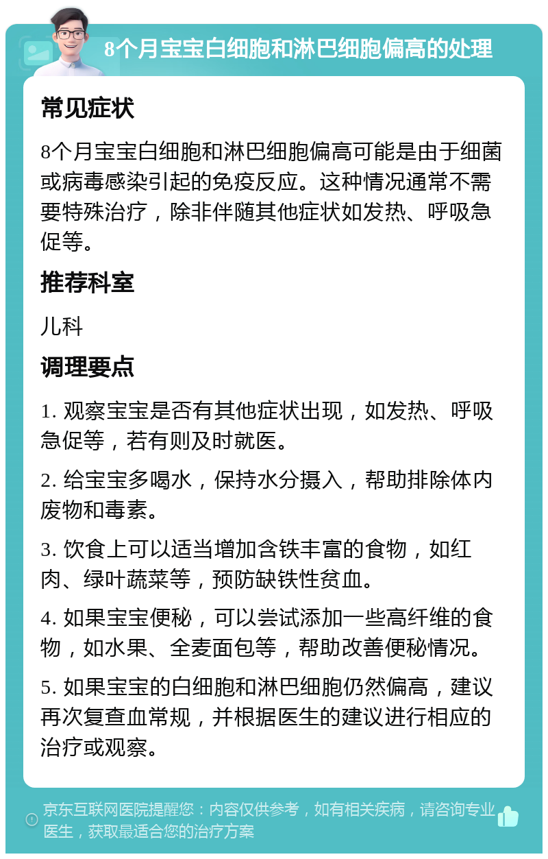 8个月宝宝白细胞和淋巴细胞偏高的处理 常见症状 8个月宝宝白细胞和淋巴细胞偏高可能是由于细菌或病毒感染引起的免疫反应。这种情况通常不需要特殊治疗，除非伴随其他症状如发热、呼吸急促等。 推荐科室 儿科 调理要点 1. 观察宝宝是否有其他症状出现，如发热、呼吸急促等，若有则及时就医。 2. 给宝宝多喝水，保持水分摄入，帮助排除体内废物和毒素。 3. 饮食上可以适当增加含铁丰富的食物，如红肉、绿叶蔬菜等，预防缺铁性贫血。 4. 如果宝宝便秘，可以尝试添加一些高纤维的食物，如水果、全麦面包等，帮助改善便秘情况。 5. 如果宝宝的白细胞和淋巴细胞仍然偏高，建议再次复查血常规，并根据医生的建议进行相应的治疗或观察。