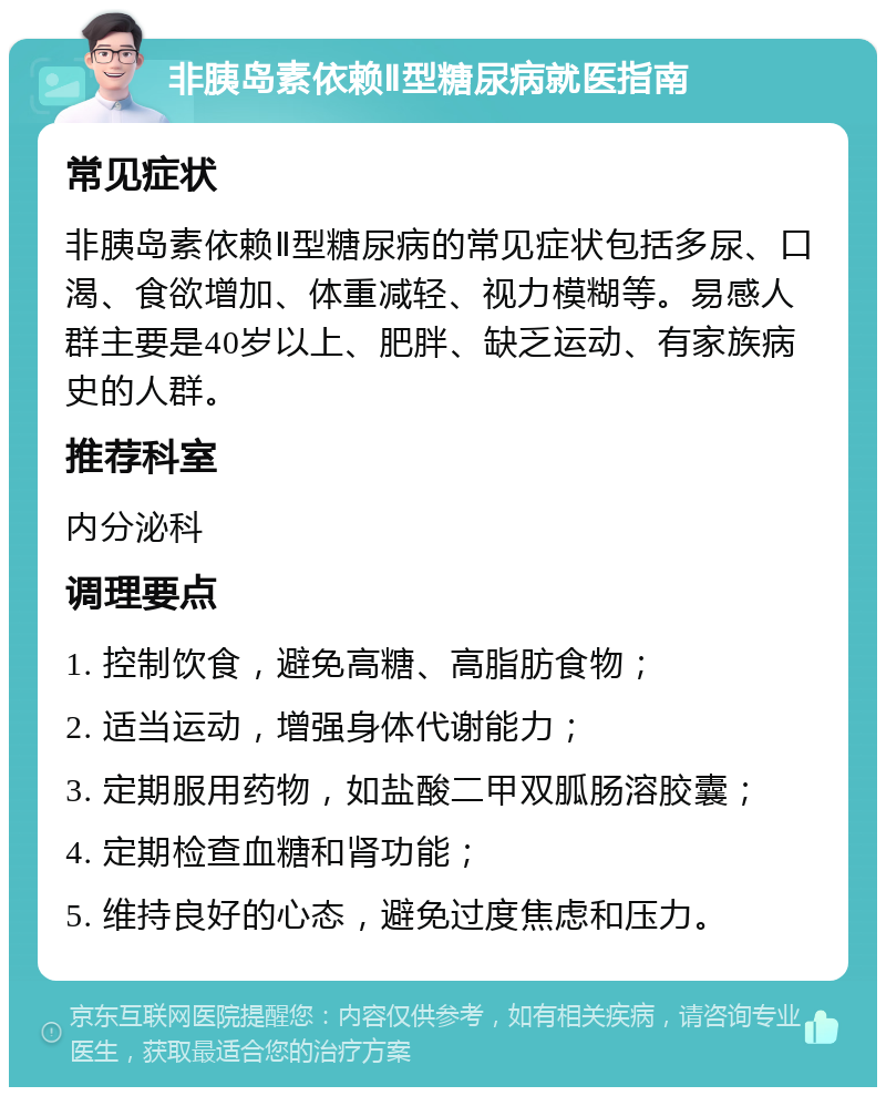 非胰岛素依赖Ⅱ型糖尿病就医指南 常见症状 非胰岛素依赖Ⅱ型糖尿病的常见症状包括多尿、口渴、食欲增加、体重减轻、视力模糊等。易感人群主要是40岁以上、肥胖、缺乏运动、有家族病史的人群。 推荐科室 内分泌科 调理要点 1. 控制饮食，避免高糖、高脂肪食物； 2. 适当运动，增强身体代谢能力； 3. 定期服用药物，如盐酸二甲双胍肠溶胶囊； 4. 定期检查血糖和肾功能； 5. 维持良好的心态，避免过度焦虑和压力。