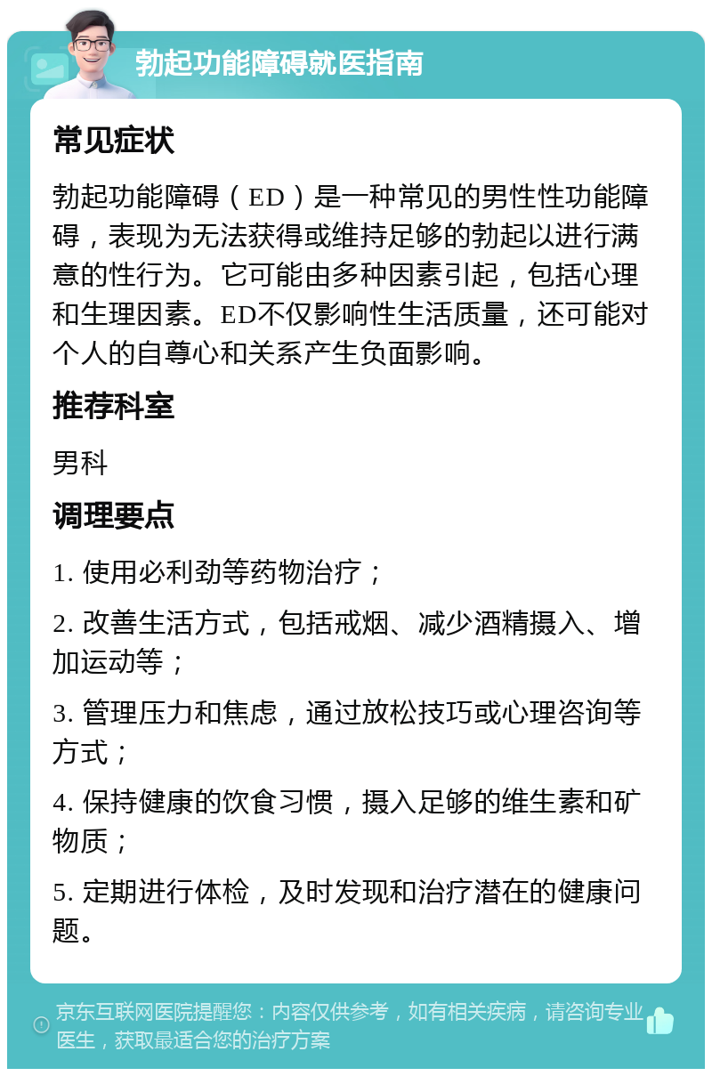 勃起功能障碍就医指南 常见症状 勃起功能障碍（ED）是一种常见的男性性功能障碍，表现为无法获得或维持足够的勃起以进行满意的性行为。它可能由多种因素引起，包括心理和生理因素。ED不仅影响性生活质量，还可能对个人的自尊心和关系产生负面影响。 推荐科室 男科 调理要点 1. 使用必利劲等药物治疗； 2. 改善生活方式，包括戒烟、减少酒精摄入、增加运动等； 3. 管理压力和焦虑，通过放松技巧或心理咨询等方式； 4. 保持健康的饮食习惯，摄入足够的维生素和矿物质； 5. 定期进行体检，及时发现和治疗潜在的健康问题。