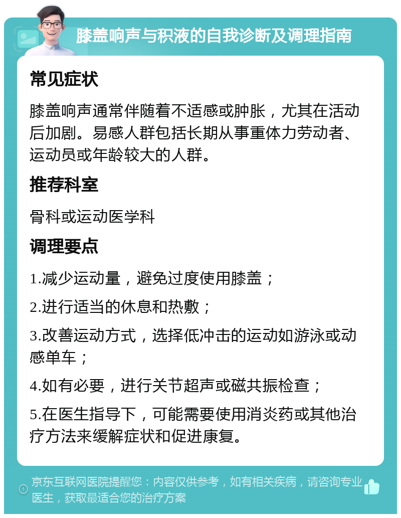 膝盖响声与积液的自我诊断及调理指南 常见症状 膝盖响声通常伴随着不适感或肿胀，尤其在活动后加剧。易感人群包括长期从事重体力劳动者、运动员或年龄较大的人群。 推荐科室 骨科或运动医学科 调理要点 1.减少运动量，避免过度使用膝盖； 2.进行适当的休息和热敷； 3.改善运动方式，选择低冲击的运动如游泳或动感单车； 4.如有必要，进行关节超声或磁共振检查； 5.在医生指导下，可能需要使用消炎药或其他治疗方法来缓解症状和促进康复。