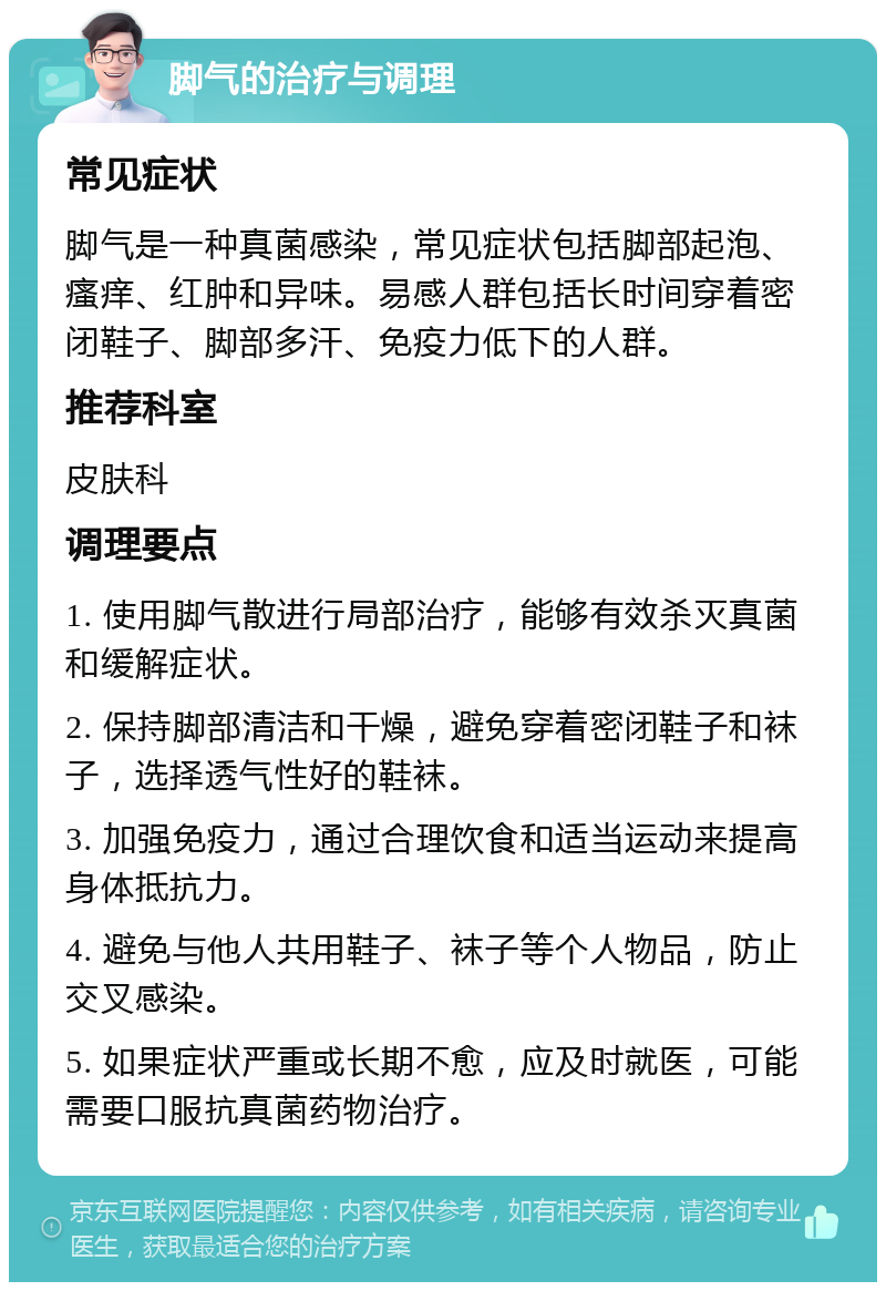 脚气的治疗与调理 常见症状 脚气是一种真菌感染，常见症状包括脚部起泡、瘙痒、红肿和异味。易感人群包括长时间穿着密闭鞋子、脚部多汗、免疫力低下的人群。 推荐科室 皮肤科 调理要点 1. 使用脚气散进行局部治疗，能够有效杀灭真菌和缓解症状。 2. 保持脚部清洁和干燥，避免穿着密闭鞋子和袜子，选择透气性好的鞋袜。 3. 加强免疫力，通过合理饮食和适当运动来提高身体抵抗力。 4. 避免与他人共用鞋子、袜子等个人物品，防止交叉感染。 5. 如果症状严重或长期不愈，应及时就医，可能需要口服抗真菌药物治疗。