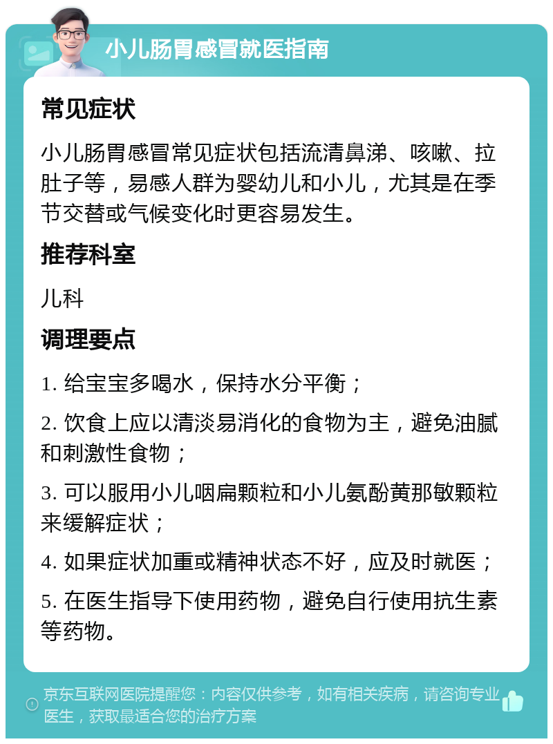 小儿肠胃感冒就医指南 常见症状 小儿肠胃感冒常见症状包括流清鼻涕、咳嗽、拉肚子等，易感人群为婴幼儿和小儿，尤其是在季节交替或气候变化时更容易发生。 推荐科室 儿科 调理要点 1. 给宝宝多喝水，保持水分平衡； 2. 饮食上应以清淡易消化的食物为主，避免油腻和刺激性食物； 3. 可以服用小儿咽扁颗粒和小儿氨酚黄那敏颗粒来缓解症状； 4. 如果症状加重或精神状态不好，应及时就医； 5. 在医生指导下使用药物，避免自行使用抗生素等药物。