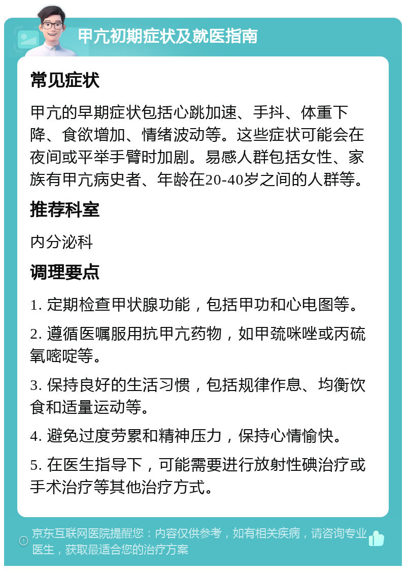 甲亢初期症状及就医指南 常见症状 甲亢的早期症状包括心跳加速、手抖、体重下降、食欲增加、情绪波动等。这些症状可能会在夜间或平举手臂时加剧。易感人群包括女性、家族有甲亢病史者、年龄在20-40岁之间的人群等。 推荐科室 内分泌科 调理要点 1. 定期检查甲状腺功能，包括甲功和心电图等。 2. 遵循医嘱服用抗甲亢药物，如甲巯咪唑或丙硫氧嘧啶等。 3. 保持良好的生活习惯，包括规律作息、均衡饮食和适量运动等。 4. 避免过度劳累和精神压力，保持心情愉快。 5. 在医生指导下，可能需要进行放射性碘治疗或手术治疗等其他治疗方式。