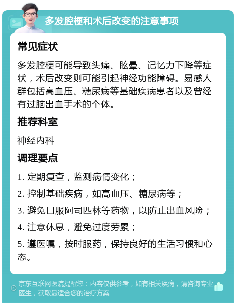 多发腔梗和术后改变的注意事项 常见症状 多发腔梗可能导致头痛、眩晕、记忆力下降等症状，术后改变则可能引起神经功能障碍。易感人群包括高血压、糖尿病等基础疾病患者以及曾经有过脑出血手术的个体。 推荐科室 神经内科 调理要点 1. 定期复查，监测病情变化； 2. 控制基础疾病，如高血压、糖尿病等； 3. 避免口服阿司匹林等药物，以防止出血风险； 4. 注意休息，避免过度劳累； 5. 遵医嘱，按时服药，保持良好的生活习惯和心态。