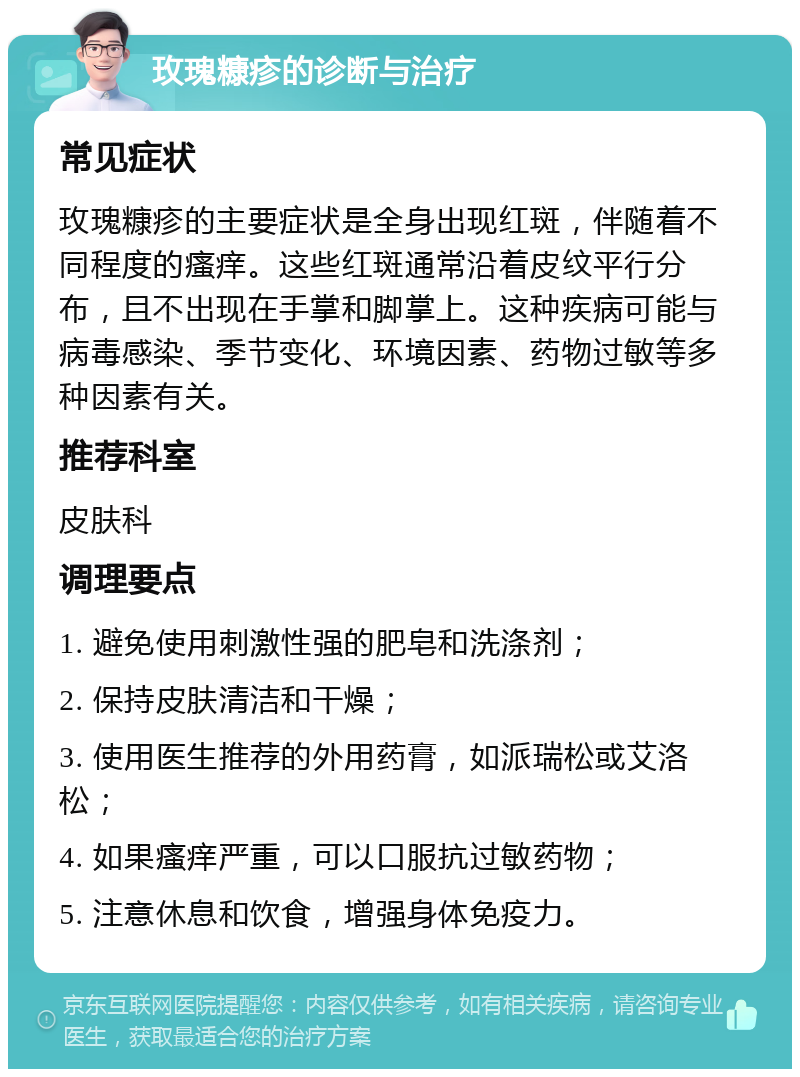 玫瑰糠疹的诊断与治疗 常见症状 玫瑰糠疹的主要症状是全身出现红斑，伴随着不同程度的瘙痒。这些红斑通常沿着皮纹平行分布，且不出现在手掌和脚掌上。这种疾病可能与病毒感染、季节变化、环境因素、药物过敏等多种因素有关。 推荐科室 皮肤科 调理要点 1. 避免使用刺激性强的肥皂和洗涤剂； 2. 保持皮肤清洁和干燥； 3. 使用医生推荐的外用药膏，如派瑞松或艾洛松； 4. 如果瘙痒严重，可以口服抗过敏药物； 5. 注意休息和饮食，增强身体免疫力。