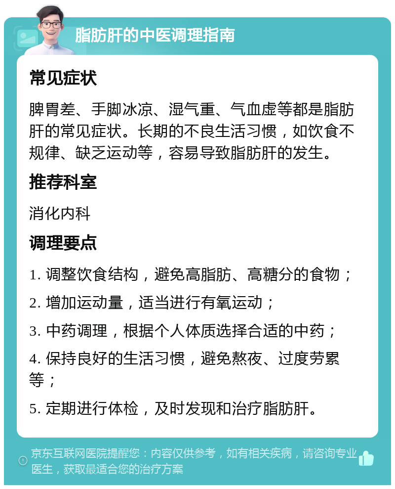 脂肪肝的中医调理指南 常见症状 脾胃差、手脚冰凉、湿气重、气血虚等都是脂肪肝的常见症状。长期的不良生活习惯，如饮食不规律、缺乏运动等，容易导致脂肪肝的发生。 推荐科室 消化内科 调理要点 1. 调整饮食结构，避免高脂肪、高糖分的食物； 2. 增加运动量，适当进行有氧运动； 3. 中药调理，根据个人体质选择合适的中药； 4. 保持良好的生活习惯，避免熬夜、过度劳累等； 5. 定期进行体检，及时发现和治疗脂肪肝。