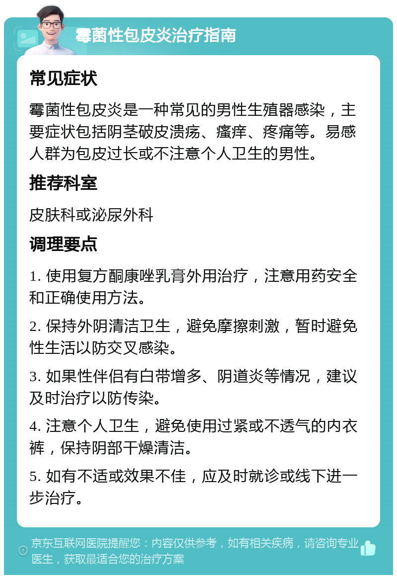 霉菌性包皮炎治疗指南 常见症状 霉菌性包皮炎是一种常见的男性生殖器感染，主要症状包括阴茎破皮溃疡、瘙痒、疼痛等。易感人群为包皮过长或不注意个人卫生的男性。 推荐科室 皮肤科或泌尿外科 调理要点 1. 使用复方酮康唑乳膏外用治疗，注意用药安全和正确使用方法。 2. 保持外阴清洁卫生，避免摩擦刺激，暂时避免性生活以防交叉感染。 3. 如果性伴侣有白带增多、阴道炎等情况，建议及时治疗以防传染。 4. 注意个人卫生，避免使用过紧或不透气的内衣裤，保持阴部干燥清洁。 5. 如有不适或效果不佳，应及时就诊或线下进一步治疗。