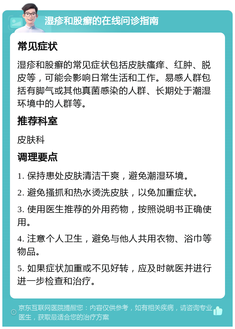 湿疹和股癣的在线问诊指南 常见症状 湿疹和股癣的常见症状包括皮肤瘙痒、红肿、脱皮等，可能会影响日常生活和工作。易感人群包括有脚气或其他真菌感染的人群、长期处于潮湿环境中的人群等。 推荐科室 皮肤科 调理要点 1. 保持患处皮肤清洁干爽，避免潮湿环境。 2. 避免搔抓和热水烫洗皮肤，以免加重症状。 3. 使用医生推荐的外用药物，按照说明书正确使用。 4. 注意个人卫生，避免与他人共用衣物、浴巾等物品。 5. 如果症状加重或不见好转，应及时就医并进行进一步检查和治疗。