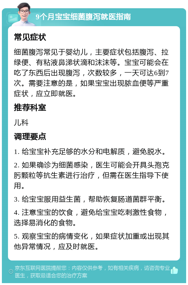 9个月宝宝细菌腹泻就医指南 常见症状 细菌腹泻常见于婴幼儿，主要症状包括腹泻、拉绿便、有粘液鼻涕状滴和沫沫等。宝宝可能会在吃了东西后出现腹泻，次数较多，一天可达6到7次。需要注意的是，如果宝宝出现脓血便等严重症状，应立即就医。 推荐科室 儿科 调理要点 1. 给宝宝补充足够的水分和电解质，避免脱水。 2. 如果确诊为细菌感染，医生可能会开具头孢克肟颗粒等抗生素进行治疗，但需在医生指导下使用。 3. 给宝宝服用益生菌，帮助恢复肠道菌群平衡。 4. 注意宝宝的饮食，避免给宝宝吃刺激性食物，选择易消化的食物。 5. 观察宝宝的病情变化，如果症状加重或出现其他异常情况，应及时就医。