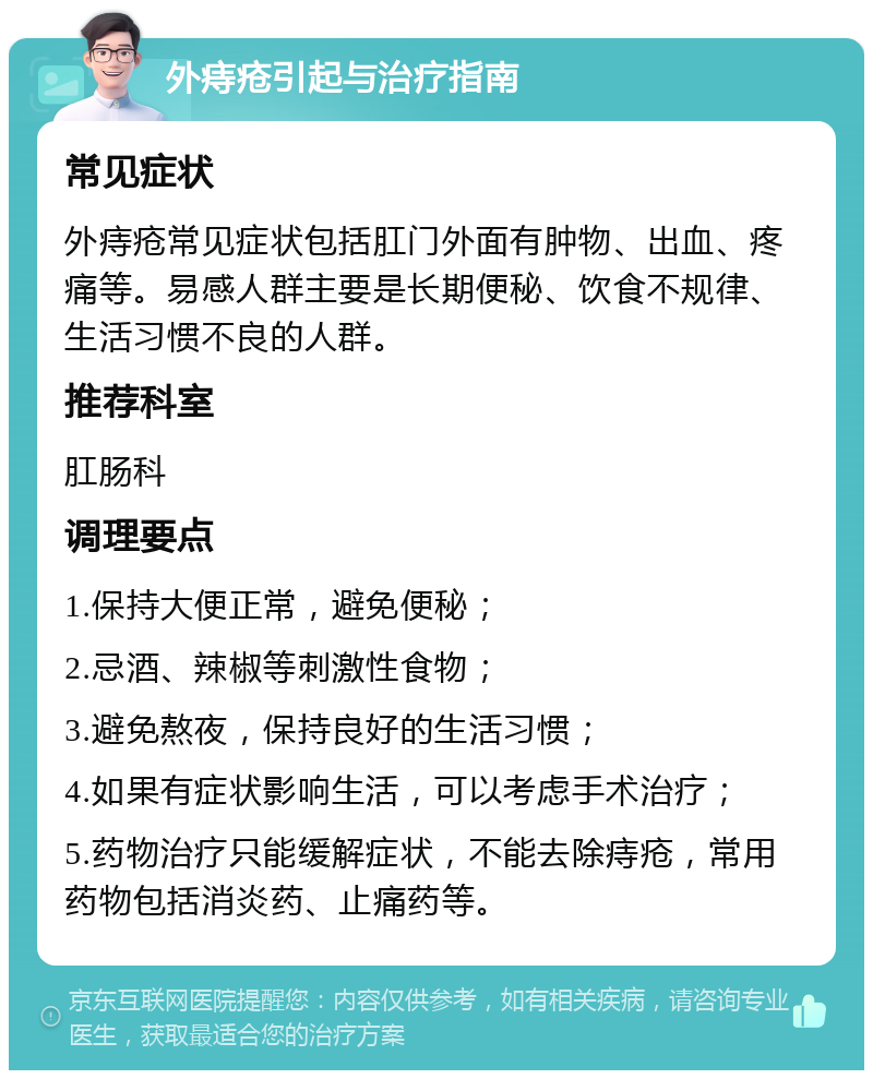 外痔疮引起与治疗指南 常见症状 外痔疮常见症状包括肛门外面有肿物、出血、疼痛等。易感人群主要是长期便秘、饮食不规律、生活习惯不良的人群。 推荐科室 肛肠科 调理要点 1.保持大便正常，避免便秘； 2.忌酒、辣椒等刺激性食物； 3.避免熬夜，保持良好的生活习惯； 4.如果有症状影响生活，可以考虑手术治疗； 5.药物治疗只能缓解症状，不能去除痔疮，常用药物包括消炎药、止痛药等。