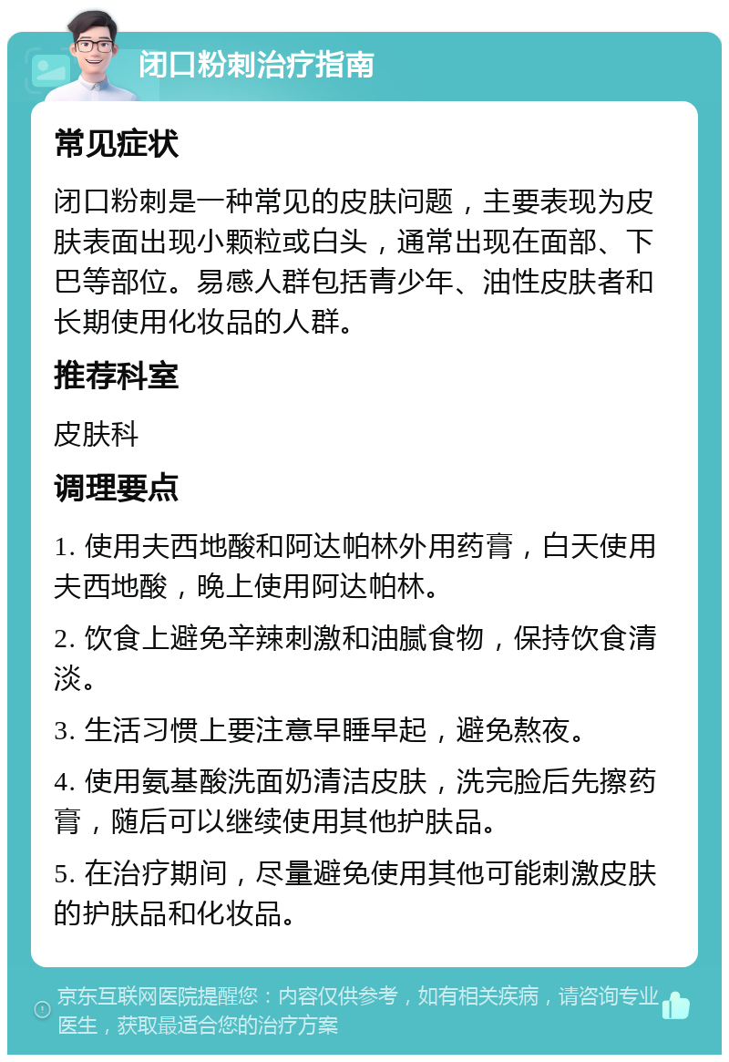 闭口粉刺治疗指南 常见症状 闭口粉刺是一种常见的皮肤问题，主要表现为皮肤表面出现小颗粒或白头，通常出现在面部、下巴等部位。易感人群包括青少年、油性皮肤者和长期使用化妆品的人群。 推荐科室 皮肤科 调理要点 1. 使用夫西地酸和阿达帕林外用药膏，白天使用夫西地酸，晚上使用阿达帕林。 2. 饮食上避免辛辣刺激和油腻食物，保持饮食清淡。 3. 生活习惯上要注意早睡早起，避免熬夜。 4. 使用氨基酸洗面奶清洁皮肤，洗完脸后先擦药膏，随后可以继续使用其他护肤品。 5. 在治疗期间，尽量避免使用其他可能刺激皮肤的护肤品和化妆品。