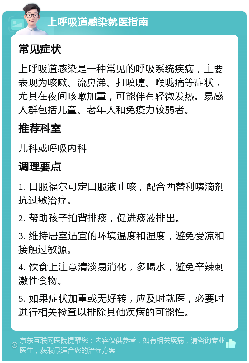 上呼吸道感染就医指南 常见症状 上呼吸道感染是一种常见的呼吸系统疾病，主要表现为咳嗽、流鼻涕、打喷嚏、喉咙痛等症状，尤其在夜间咳嗽加重，可能伴有轻微发热。易感人群包括儿童、老年人和免疫力较弱者。 推荐科室 儿科或呼吸内科 调理要点 1. 口服福尔可定口服液止咳，配合西替利嗪滴剂抗过敏治疗。 2. 帮助孩子拍背排痰，促进痰液排出。 3. 维持居室适宜的环境温度和湿度，避免受凉和接触过敏源。 4. 饮食上注意清淡易消化，多喝水，避免辛辣刺激性食物。 5. 如果症状加重或无好转，应及时就医，必要时进行相关检查以排除其他疾病的可能性。