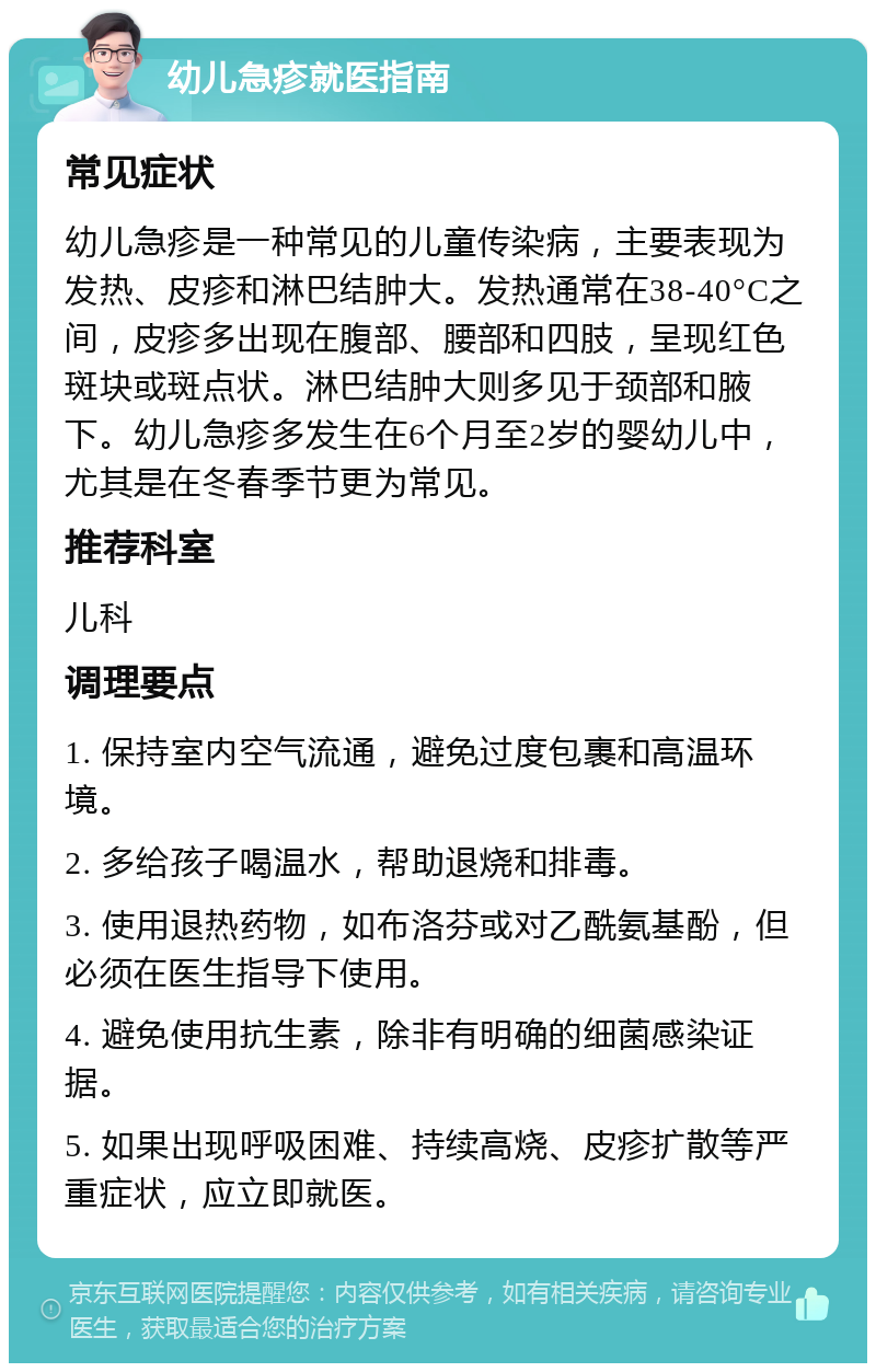 幼儿急疹就医指南 常见症状 幼儿急疹是一种常见的儿童传染病，主要表现为发热、皮疹和淋巴结肿大。发热通常在38-40°C之间，皮疹多出现在腹部、腰部和四肢，呈现红色斑块或斑点状。淋巴结肿大则多见于颈部和腋下。幼儿急疹多发生在6个月至2岁的婴幼儿中，尤其是在冬春季节更为常见。 推荐科室 儿科 调理要点 1. 保持室内空气流通，避免过度包裹和高温环境。 2. 多给孩子喝温水，帮助退烧和排毒。 3. 使用退热药物，如布洛芬或对乙酰氨基酚，但必须在医生指导下使用。 4. 避免使用抗生素，除非有明确的细菌感染证据。 5. 如果出现呼吸困难、持续高烧、皮疹扩散等严重症状，应立即就医。