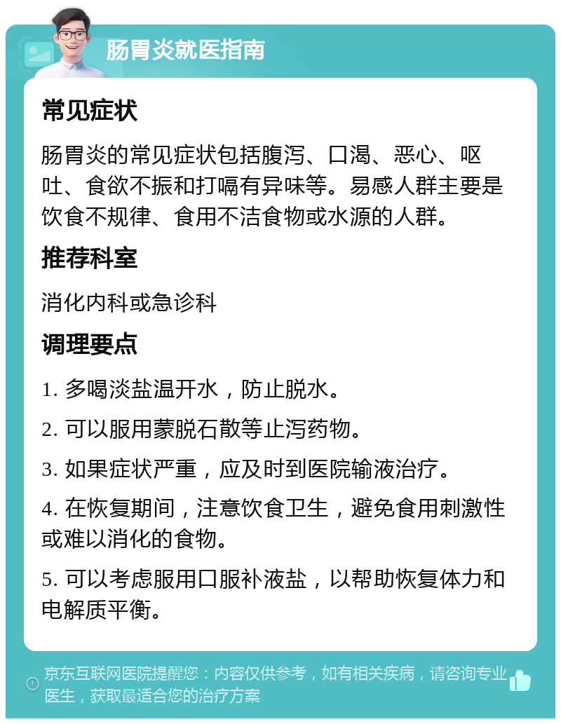 肠胃炎就医指南 常见症状 肠胃炎的常见症状包括腹泻、口渴、恶心、呕吐、食欲不振和打嗝有异味等。易感人群主要是饮食不规律、食用不洁食物或水源的人群。 推荐科室 消化内科或急诊科 调理要点 1. 多喝淡盐温开水，防止脱水。 2. 可以服用蒙脱石散等止泻药物。 3. 如果症状严重，应及时到医院输液治疗。 4. 在恢复期间，注意饮食卫生，避免食用刺激性或难以消化的食物。 5. 可以考虑服用口服补液盐，以帮助恢复体力和电解质平衡。