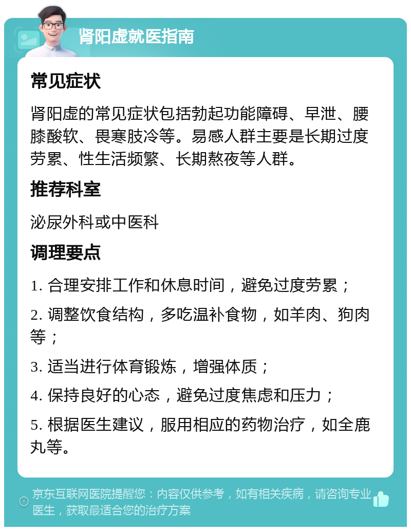 肾阳虚就医指南 常见症状 肾阳虚的常见症状包括勃起功能障碍、早泄、腰膝酸软、畏寒肢冷等。易感人群主要是长期过度劳累、性生活频繁、长期熬夜等人群。 推荐科室 泌尿外科或中医科 调理要点 1. 合理安排工作和休息时间，避免过度劳累； 2. 调整饮食结构，多吃温补食物，如羊肉、狗肉等； 3. 适当进行体育锻炼，增强体质； 4. 保持良好的心态，避免过度焦虑和压力； 5. 根据医生建议，服用相应的药物治疗，如全鹿丸等。