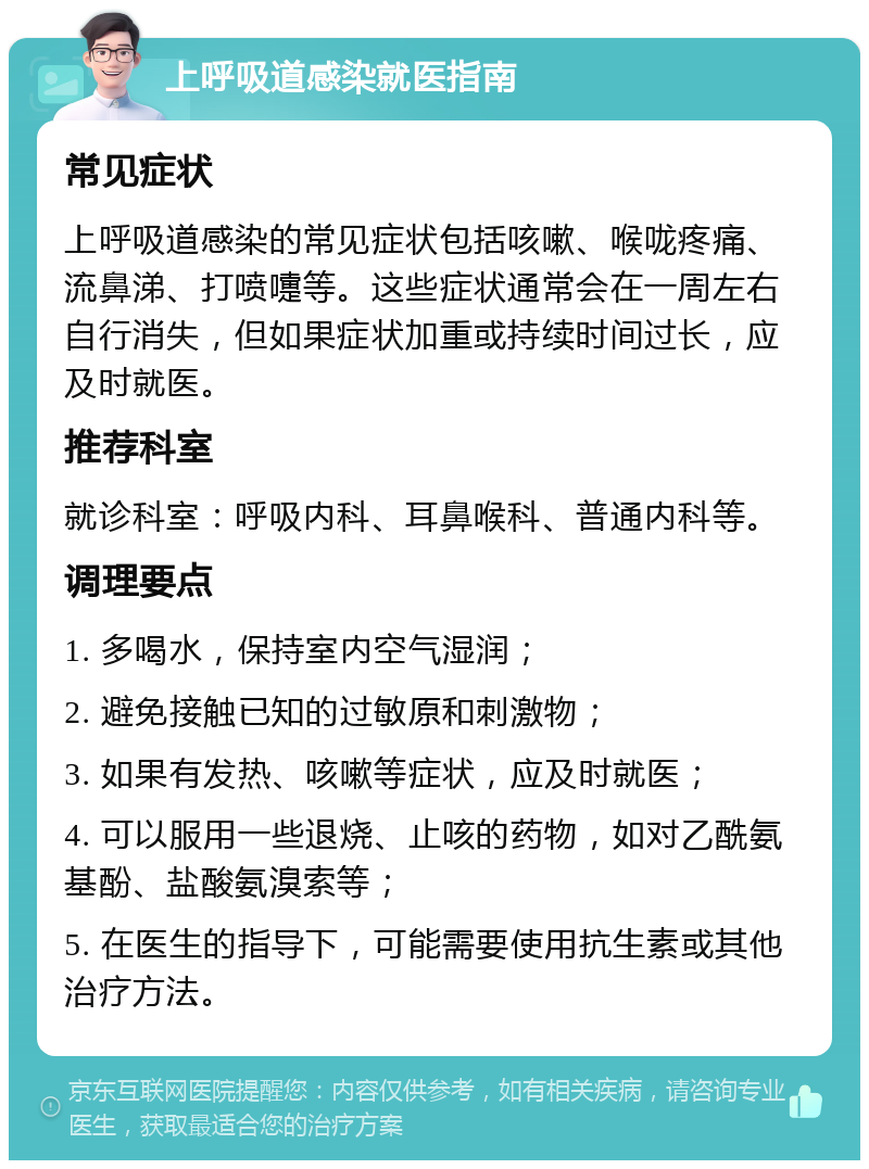 上呼吸道感染就医指南 常见症状 上呼吸道感染的常见症状包括咳嗽、喉咙疼痛、流鼻涕、打喷嚏等。这些症状通常会在一周左右自行消失，但如果症状加重或持续时间过长，应及时就医。 推荐科室 就诊科室：呼吸内科、耳鼻喉科、普通内科等。 调理要点 1. 多喝水，保持室内空气湿润； 2. 避免接触已知的过敏原和刺激物； 3. 如果有发热、咳嗽等症状，应及时就医； 4. 可以服用一些退烧、止咳的药物，如对乙酰氨基酚、盐酸氨溴索等； 5. 在医生的指导下，可能需要使用抗生素或其他治疗方法。