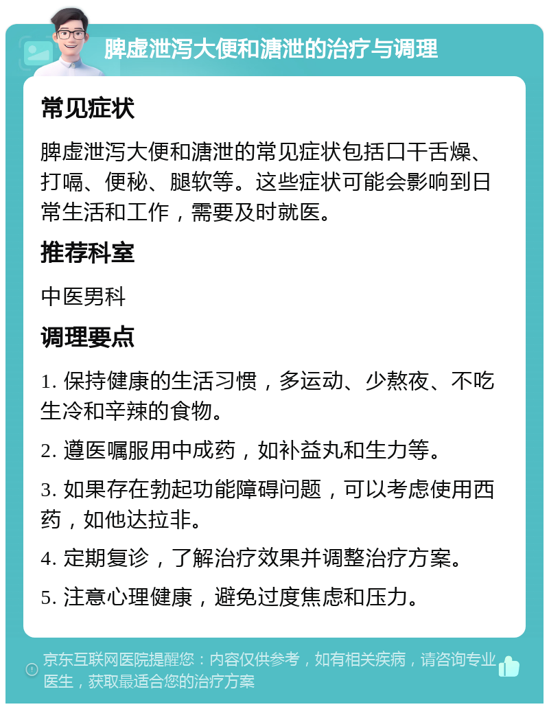 脾虚泄泻大便和溏泄的治疗与调理 常见症状 脾虚泄泻大便和溏泄的常见症状包括口干舌燥、打嗝、便秘、腿软等。这些症状可能会影响到日常生活和工作，需要及时就医。 推荐科室 中医男科 调理要点 1. 保持健康的生活习惯，多运动、少熬夜、不吃生冷和辛辣的食物。 2. 遵医嘱服用中成药，如补益丸和生力等。 3. 如果存在勃起功能障碍问题，可以考虑使用西药，如他达拉非。 4. 定期复诊，了解治疗效果并调整治疗方案。 5. 注意心理健康，避免过度焦虑和压力。