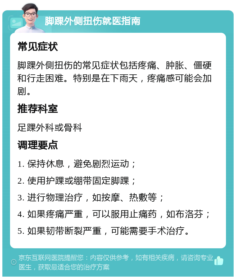 脚踝外侧扭伤就医指南 常见症状 脚踝外侧扭伤的常见症状包括疼痛、肿胀、僵硬和行走困难。特别是在下雨天，疼痛感可能会加剧。 推荐科室 足踝外科或骨科 调理要点 1. 保持休息，避免剧烈运动； 2. 使用护踝或绷带固定脚踝； 3. 进行物理治疗，如按摩、热敷等； 4. 如果疼痛严重，可以服用止痛药，如布洛芬； 5. 如果韧带断裂严重，可能需要手术治疗。