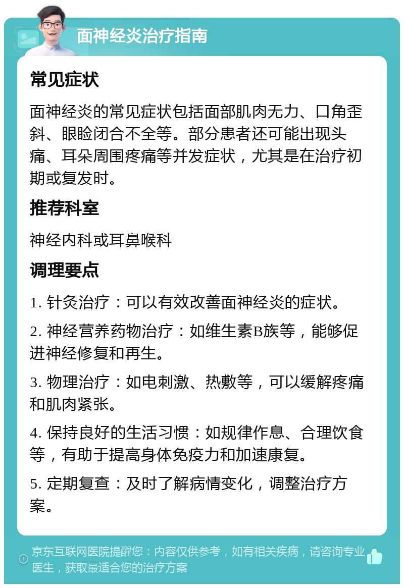 面神经炎治疗指南 常见症状 面神经炎的常见症状包括面部肌肉无力、口角歪斜、眼睑闭合不全等。部分患者还可能出现头痛、耳朵周围疼痛等并发症状，尤其是在治疗初期或复发时。 推荐科室 神经内科或耳鼻喉科 调理要点 1. 针灸治疗：可以有效改善面神经炎的症状。 2. 神经营养药物治疗：如维生素B族等，能够促进神经修复和再生。 3. 物理治疗：如电刺激、热敷等，可以缓解疼痛和肌肉紧张。 4. 保持良好的生活习惯：如规律作息、合理饮食等，有助于提高身体免疫力和加速康复。 5. 定期复查：及时了解病情变化，调整治疗方案。