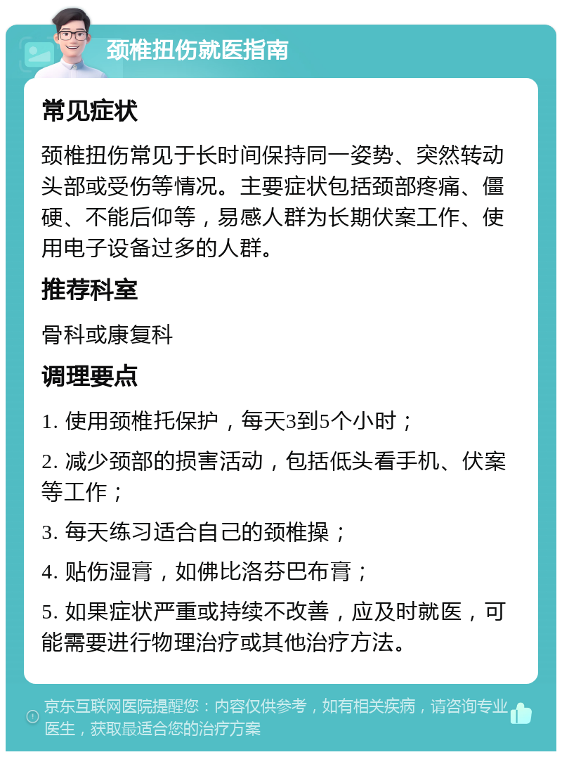 颈椎扭伤就医指南 常见症状 颈椎扭伤常见于长时间保持同一姿势、突然转动头部或受伤等情况。主要症状包括颈部疼痛、僵硬、不能后仰等，易感人群为长期伏案工作、使用电子设备过多的人群。 推荐科室 骨科或康复科 调理要点 1. 使用颈椎托保护，每天3到5个小时； 2. 减少颈部的损害活动，包括低头看手机、伏案等工作； 3. 每天练习适合自己的颈椎操； 4. 贴伤湿膏，如佛比洛芬巴布膏； 5. 如果症状严重或持续不改善，应及时就医，可能需要进行物理治疗或其他治疗方法。