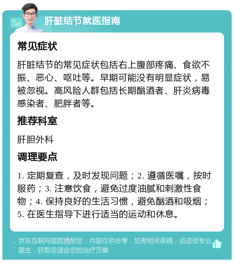 肝脏结节就医指南 常见症状 肝脏结节的常见症状包括右上腹部疼痛、食欲不振、恶心、呕吐等。早期可能没有明显症状，易被忽视。高风险人群包括长期酗酒者、肝炎病毒感染者、肥胖者等。 推荐科室 肝胆外科 调理要点 1. 定期复查，及时发现问题；2. 遵循医嘱，按时服药；3. 注意饮食，避免过度油腻和刺激性食物；4. 保持良好的生活习惯，避免酗酒和吸烟；5. 在医生指导下进行适当的运动和休息。