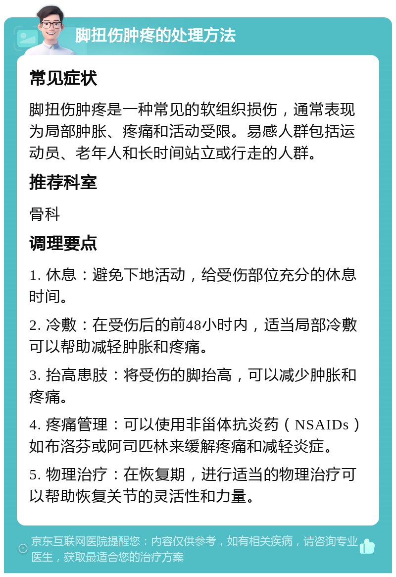 脚扭伤肿疼的处理方法 常见症状 脚扭伤肿疼是一种常见的软组织损伤，通常表现为局部肿胀、疼痛和活动受限。易感人群包括运动员、老年人和长时间站立或行走的人群。 推荐科室 骨科 调理要点 1. 休息：避免下地活动，给受伤部位充分的休息时间。 2. 冷敷：在受伤后的前48小时内，适当局部冷敷可以帮助减轻肿胀和疼痛。 3. 抬高患肢：将受伤的脚抬高，可以减少肿胀和疼痛。 4. 疼痛管理：可以使用非甾体抗炎药（NSAIDs）如布洛芬或阿司匹林来缓解疼痛和减轻炎症。 5. 物理治疗：在恢复期，进行适当的物理治疗可以帮助恢复关节的灵活性和力量。