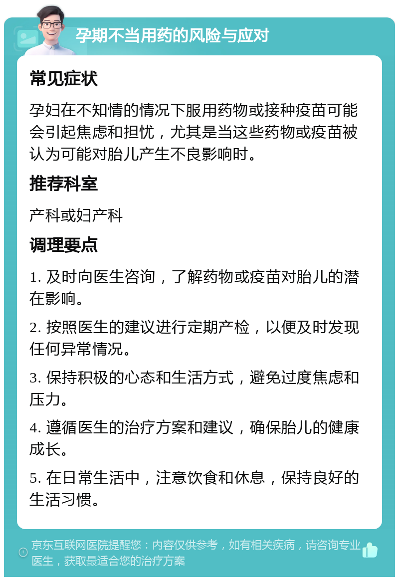 孕期不当用药的风险与应对 常见症状 孕妇在不知情的情况下服用药物或接种疫苗可能会引起焦虑和担忧，尤其是当这些药物或疫苗被认为可能对胎儿产生不良影响时。 推荐科室 产科或妇产科 调理要点 1. 及时向医生咨询，了解药物或疫苗对胎儿的潜在影响。 2. 按照医生的建议进行定期产检，以便及时发现任何异常情况。 3. 保持积极的心态和生活方式，避免过度焦虑和压力。 4. 遵循医生的治疗方案和建议，确保胎儿的健康成长。 5. 在日常生活中，注意饮食和休息，保持良好的生活习惯。