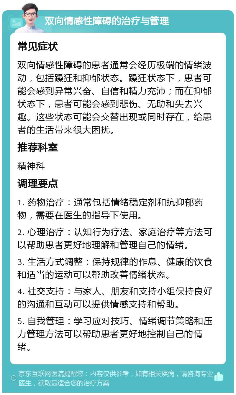 双向情感性障碍的治疗与管理 常见症状 双向情感性障碍的患者通常会经历极端的情绪波动，包括躁狂和抑郁状态。躁狂状态下，患者可能会感到异常兴奋、自信和精力充沛；而在抑郁状态下，患者可能会感到悲伤、无助和失去兴趣。这些状态可能会交替出现或同时存在，给患者的生活带来很大困扰。 推荐科室 精神科 调理要点 1. 药物治疗：通常包括情绪稳定剂和抗抑郁药物，需要在医生的指导下使用。 2. 心理治疗：认知行为疗法、家庭治疗等方法可以帮助患者更好地理解和管理自己的情绪。 3. 生活方式调整：保持规律的作息、健康的饮食和适当的运动可以帮助改善情绪状态。 4. 社交支持：与家人、朋友和支持小组保持良好的沟通和互动可以提供情感支持和帮助。 5. 自我管理：学习应对技巧、情绪调节策略和压力管理方法可以帮助患者更好地控制自己的情绪。