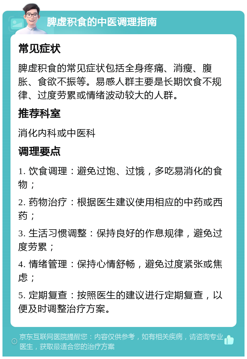 脾虚积食的中医调理指南 常见症状 脾虚积食的常见症状包括全身疼痛、消瘦、腹胀、食欲不振等。易感人群主要是长期饮食不规律、过度劳累或情绪波动较大的人群。 推荐科室 消化内科或中医科 调理要点 1. 饮食调理：避免过饱、过饿，多吃易消化的食物； 2. 药物治疗：根据医生建议使用相应的中药或西药； 3. 生活习惯调整：保持良好的作息规律，避免过度劳累； 4. 情绪管理：保持心情舒畅，避免过度紧张或焦虑； 5. 定期复查：按照医生的建议进行定期复查，以便及时调整治疗方案。