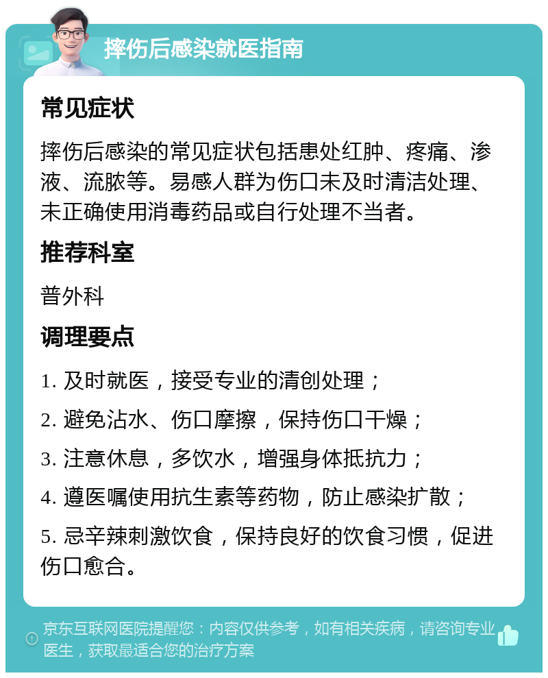 摔伤后感染就医指南 常见症状 摔伤后感染的常见症状包括患处红肿、疼痛、渗液、流脓等。易感人群为伤口未及时清洁处理、未正确使用消毒药品或自行处理不当者。 推荐科室 普外科 调理要点 1. 及时就医，接受专业的清创处理； 2. 避免沾水、伤口摩擦，保持伤口干燥； 3. 注意休息，多饮水，增强身体抵抗力； 4. 遵医嘱使用抗生素等药物，防止感染扩散； 5. 忌辛辣刺激饮食，保持良好的饮食习惯，促进伤口愈合。